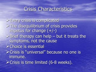 Crisis Characteristics
Every crisis is complicated
The disequilibrium of crisis provides
impetus for change (+/-)
Brief therapy can help – but it treats the
symptoms, not the cause
Choice is essential
Crisis is “universal” because no one is
immune.
Crisis is time limited (6-8 weeks).
 