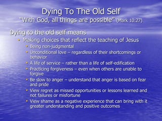 Dying To The Old Self
“With God, all things are possible” (Mark 10:27)
Dying to the old self means
• Making choices that reflect the teaching of Jesus
• Being non-judgmental
• Unconditional love – regardless of their shortcomings or
behavior
• A life of service – rather than a life of self-edification
• Practicing forgiveness – even when others are unable to
forgive
• Be slow to anger – understand that anger is based on fear
and pride
• View regret as missed opportunities or lessons learned and
not failures or misfortune
• View shame as a negative experience that can bring with it
greater understanding and positive outcomes
 