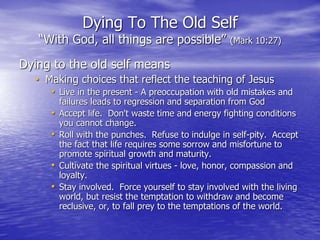 Dying To The Old Self
“With God, all things are possible” (Mark 10:27)
Dying to the old self means
• Making choices that reflect the teaching of Jesus
• Live in the present - A preoccupation with old mistakes and
failures leads to regression and separation from God
• Accept life. Don't waste time and energy fighting conditions
you cannot change.
• Roll with the punches. Refuse to indulge in self-pity. Accept
the fact that life requires some sorrow and misfortune to
promote spiritual growth and maturity.
• Cultivate the spiritual virtues - love, honor, compassion and
loyalty.
• Stay involved. Force yourself to stay involved with the living
world, but resist the temptation to withdraw and become
reclusive, or, to fall prey to the temptations of the world.
 