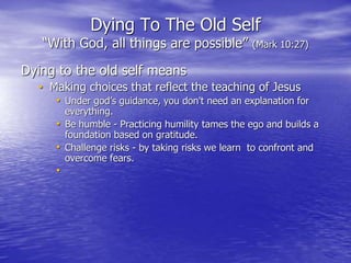 Dying To The Old Self
“With God, all things are possible” (Mark 10:27)
Dying to the old self means
• Making choices that reflect the teaching of Jesus
• Under god’s guidance, you don't need an explanation for
everything.
• Be humble - Practicing humility tames the ego and builds a
foundation based on gratitude.
• Challenge risks - by taking risks we learn to confront and
overcome fears.
•
 