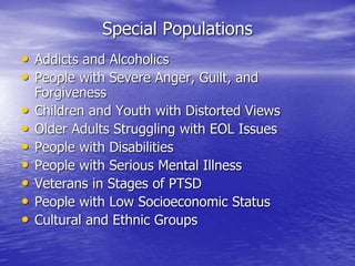 Special Populations
• Addicts and Alcoholics
• People with Severe Anger, Guilt, and
Forgiveness
• Children and Youth with Distorted Views
• Older Adults Struggling with EOL Issues
• People with Disabilities
• People with Serious Mental Illness
• Veterans in Stages of PTSD
• People with Low Socioeconomic Status
• Cultural and Ethnic Groups
 