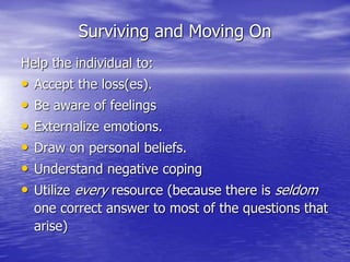 Surviving and Moving On
Help the individual to:
• Accept the loss(es).
• Be aware of feelings
• Externalize emotions.
• Draw on personal beliefs.
• Understand negative coping
• Utilize every resource (because there is seldom
one correct answer to most of the questions that
arise)
 