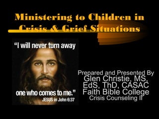 Ministering to Children in
Crisis & Grief Situations
Prepared and Presented By
Glen Christie, MS,
EdS, ThD, CASAC
Faith Bible College
Crisis Counseling II
 