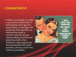 • It takes two people to make
a successful relationship. If
both parties don’t give an
equal effort, a marriage will
surely fail. Both parties in a
relationship need to
commit, and this always
means making sacrifices for
what they both what.
Without a solid support for
the partnership from both
partners, divorce could very
well be a possibility.
COMMITMENT
 