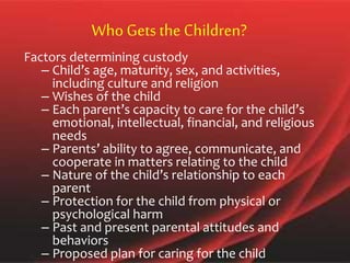 Who Getsthe Children?
Factors determining custody
– Child’s age, maturity, sex, and activities,
including culture and religion
– Wishes of the child
– Each parent’s capacity to care for the child’s
emotional, intellectual, financial, and religious
needs
– Parents’ ability to agree, communicate, and
cooperate in matters relating to the child
– Nature of the child’s relationship to each
parent
– Protection for the child from physical or
psychological harm
– Past and present parental attitudes and
behaviors
– Proposed plan for caring for the child
 