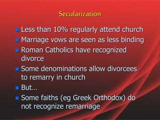  Less than 10% regularly attend church
 Marriage vows are seen as less binding
 Roman Catholics have recognized
divorce
 Some denominations allow divorcees
to remarry in church
 But…
 Some faiths (eg Greek Orthodox) do
not recognize remarriage
Secularization
 