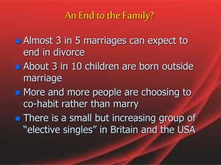 An End to the Family?
 Almost 3 in 5 marriages can expect to
end in divorce
 About 3 in 10 children are born outside
marriage
 More and more people are choosing to
co-habit rather than marry
 There is a small but increasing group of
“elective singles” in Britain and the USA
 