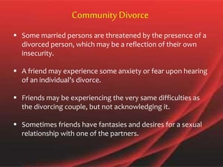  Some married persons are threatened by the presence of a
divorced person, which may be a reflection of their own
insecurity.
 A friend may experience some anxiety or fear upon hearing
of an individual’s divorce.
 Friends may be experiencing the very same difficulties as
the divorcing couple, but not acknowledging it.
 Sometimes friends have fantasies and desires for a sexual
relationship with one of the partners.
CommunityDivorce
 