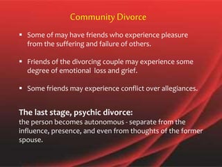  Some of may have friends who experience pleasure
from the suffering and failure of others.
 Friends of the divorcing couple may experience some
degree of emotional loss and grief.
 Some friends may experience conflict over allegiances.
CommunityDivorce
The last stage, psychic divorce:
the person becomes autonomous - separate from the
influence, presence, and even from thoughts of the former
spouse.
 