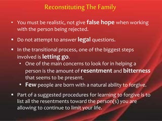 • You must be realistic, not give false hope when working
with the person being rejected.
 Do not attempt to answer legal questions.
 In the transitional process, one of the biggest steps
involved is letting go.
• One of the main concerns to look for in helping a
person is the amount of resentment and bitterness
that seems to be present.
• Few people are born with a natural ability to forgive.
 Part of a suggested procedures for learning to forgive is to
list all the resentments toward the person(s) you are
allowing to continue to limit your life.
Reconstituting The Family
 