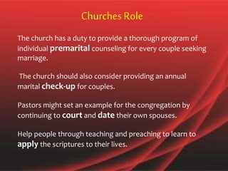 The church has a duty to provide a thorough program of
individual premarital counseling for every couple seeking
marriage.
The church should also consider providing an annual
marital check-up for couples.
Pastors might set an example for the congregation by
continuing to court and date their own spouses.
Help people through teaching and preaching to learn to
apply the scriptures to their lives.
ChurchesRole
 