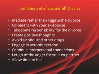 Conditionsof a “Successful” Divorce
• Mediate rather than litigate the divorce
• Co-parent with your ex-spouse
• Take some responsibility for the divorce
• Create positive thoughts
• Avoid alcohol and other drugs
• Engage in aerobic exercise
• Continue interpersonal connections
• Let go of the anger for your ex-partner
• Allow time to heal
 