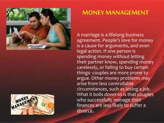 A marriage is a lifelong business
agreement. People’s love for money
is a cause for arguments, and even
legal action. If one person is
spending money without letting
their partner know, spending money
carelessly, or failing to buy certain
things- couples are more prone to
argue. Other money problems may
arise from less controllable
circumstances, such as losing a job.
What it boils down to is that couples
who successfully manage their
finances are less likely to suffer a
divorce.
MONEYMANAGEMENT
 