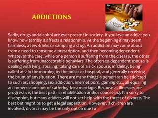 Sadly, drugs and alcohol are ever present in society. If you love an addict you
know how terribly it affects a relationship. At the beginning it may seem
harmless, a few drinks or sampling a drug. An addiction may come about
from a need to consume a prescription, and then becoming dependent.
Whatever the case, while one person is suffering from the disease, the other
is suffering from unacceptable behaviors. The often co-dependent spouse is
dealing with lying, stealing, taking care of a sick spouse, infidelity, being
called at 2 in the morning by the police or hospital, and generally receiving
the brunt of any situation. There are many things a person can be addicted
to such as; shopping, sex addiction, internet porn, gaming etc., all equaling
an immense amount of suffering for a marriage. Because all illnesses are
progressive, the best path is rehabilitation and/or counseling. I’m sorry to
disappoint, but many addicts will not get help with the threat of divorce. The
best bet might be to get a legal separation. However, if children are
involved, divorce may be the only option due to
ADDICTIONS
 