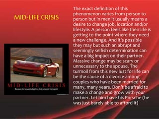 The exact definition of this
phenomenon varies from person to
person but in men it usually means a
desire to change job, location and/or
lifestyle. A person feels like their life is
getting to the point where they need
a new challenge. And it's possible
they may but such an abrupt and
seemingly selfish determination can
have a big impact on their partner.
Massive change may be scary or
unnecessary to the spouse. The
turmoil from this new lust for life can
be the cause of a divorce among
couples who have been married for
many, many years. Don’t be afraid to
make a change and grow with your
partner. Let him have his Porsche (he
was just barely able to afford it)
MID-LIFE CRISIS
 
