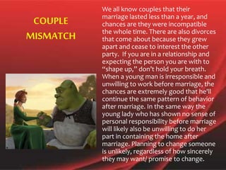 We all know couples that their
marriage lasted less than a year, and
chances are they were incompatible
the whole time. There are also divorces
that come about because they grew
apart and cease to interest the other
party. If you are in a relationship and
expecting the person you are with to
“shape up,” don’t hold your breath.
When a young man is irresponsible and
unwilling to work before marriage, the
chances are extremely good that he'll
continue the same pattern of behavior
after marriage. In the same way the
young lady who has shown no sense of
personal responsibility before marriage
will likely also be unwilling to do her
part in containing the home after
marriage. Planning to change someone
is unlikely, regardless of how sincerely
they may want/ promise to change.
COUPLE
MISMATCH
 