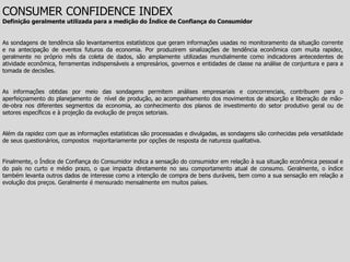 CONSUMER CONFIDENCE INDEX
Definição geralmente utilizada para a medição do Índice de Confiança do Consumidor


As sondagens de tendência são levantamentos estatísticos que geram informações usadas no monitoramento da situação corrente
e na antecipação de eventos futuros da economia. Por produzirem sinalizações de tendência econômica com muita rapidez,
geralmente no próprio mês da coleta de dados, são amplamente utilizadas mundialmente como indicadores antecedentes de
atividade econômica, ferramentas indispensáveis a empresários, governos e entidades de classe na análise de conjuntura e para a
tomada de decisões.


As informações obtidas por meio das sondagens permitem análises empresariais e concorrenciais, contribuem para o
aperfeiçoamento do planejamento de nível de produção, ao acompanhamento dos movimentos de absorção e liberação de mão-
de-obra nos diferentes segmentos da economia, ao conhecimento dos planos de investimento do setor produtivo geral ou de
setores específicos e à projeção da evolução de preços setoriais.


Além da rapidez com que as informações estatísticas são processadas e divulgadas, as sondagens são conhecidas pela versatilidade
de seus questionários, compostos majoritariamente por opções de resposta de natureza qualitativa.


Finalmente, o Índice de Confiança do Consumidor indica a sensação do consumidor em relação à sua situação econômica pessoal e
do país no curto e médio prazo, o que impacta diretamente no seu comportamento atual de consumo. Geralmente, o índice
também levanta outros dados de interesse como a intenção de compra de bens duráveis, bem como a sua sensação em relação a
evolução dos preços. Geralmente é mensurado mensalmente em muitos países.
 