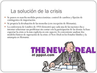 La solución de la crisis
 Se ponen en marcha medidas proteccionistas: control de cambios y fijación de
  contingentes de importación.
 Se propicia la devaluación de las monedas (con excepción de Alemania).
 La conferencia de Londres de 1933 demostró que cada una de las naciones iba a
  intentar solucionar sus problemas sin contar con la participación de las demás: la frase
  exportar la crisis es la más explícita en este aspecto. Es conveniente analizar dos
  modelos básicos de superación de la crisis: el New Deal en los Estados Unidos y la
  autarquía en Alemania.
 