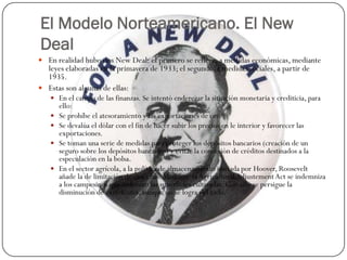 El Modelo Norteamericano. El New
Deal
 En realidad hubo dos New Deal: el primero se refiere, a medidas económicas, mediante
  leyes elaboradas en la primavera de 1933; el segundo, a medidas sociales, a partir de
  1935.
 Estas son algunas de ellas:
    En el campo de las finanzas. Se intentó enderezar la situación monetaria y crediticia, para
       ello:
      Se prohíbe el atesoramiento y las exportaciones de oro.
      Se devalúa el dólar con el fin de hacer subir los precios en le interior y favorecer las
       exportaciones.
      Se toman una serie de medidas para proteger los depósitos bancarios (creación de un
       seguro sobre los depósitos bancarios) y evitar la concesión de créditos destinados a la
       especulación en la bolsa.
      En el sector agrícola, a la política de almacenamiento iniciada por Hoover, Roosevelt
       añade la de limitación de cosechas. Mediante la Agricultural Adjustement Act se indemniza
       a los campesinos que reduzcan las superficies cultivadas. Con ello se persigue la
       disminución de excedentes, aunque no se logra del todo.
 