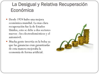 La Desigual y Relativa Recuperación
   Económica
 Desde 1924 hubo una mejora
  económica mundial. La mas clara
  recuperación fue la de Estados
  Unidos, esto se debe a dos sectores
  nuevos : los electrodomésticos y el
  automóvil.
 Mucha gente invertía en la bolsa ya
  que las ganancias eran garantizadas
  de esta manera mejoraba la
  economía de forma artificial.
 