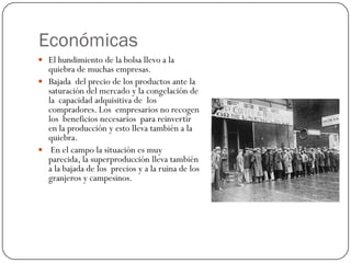 Económicas
 El hundimiento de la bolsa llevo a la
  quiebra de muchas empresas.
 Bajada del precio de los productos ante la
  saturación del mercado y la congelación de
  la capacidad adquisitiva de los
  compradores. Los empresarios no recogen
  los beneficios necesarios para reinvertir
  en la producción y esto lleva también a la
  quiebra.
 En el campo la situación es muy
  parecida, la superproducción lleva también
  a la bajada de los precios y a la ruina de los
  granjeros y campesinos.
 
