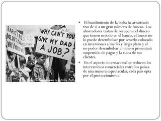  El hundimiento de la bolsa ha arrastrado
  tras de sí a un gran número de bancos. Los
  ahorradores tratan de recuperar el dinero
  que tienen metido en el banco, el banco no
  lo puede desembolsar por tenerlo colocado
  en inversiones a medio y largo plazo y al
  no poder desembolsar el dinero presentará
  suspensión de pagos y la ruina de sus
  clientes.
 En el aspecto internacional se reducen los
  intercambios comerciales entre los países
  de una manera espectacular, cada país opta
  por el proteccionismo.
 