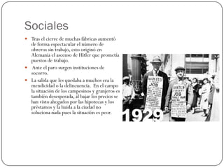 Sociales
 Tras el cierre de muchas fábricas aumentó
  de forma espectacular el número de
  obreros sin trabajo, esto originó en
  Alemania el ascenso de Hitler que prometía
  puestos de trabajo.
 Ante el paro surgen instituciones de
  socorro.
 La salida que les quedaba a muchos era la
  mendicidad o la delincuencia. En el campo
  la situación de los campesinos y granjeros es
  también desesperada, al bajar los precios se
  han visto ahogados por las hipotecas y los
  préstamos y la huida a la ciudad no
  soluciona nada pues la situación es peor.
 