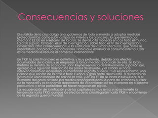 El estallido de la crisis obligó a los gobiernos de todo el mundo a adoptar medidas
proteccionistas, como subir los tipos de interés y los aranceles, lo que terminó por
afectar a EE UU en el retorno de la crisis. Se devaluó la moneda en casi todo el mundo.
La crisis supuso, también, el fin de la emigración, sobre todo el fin de la emigración
americana. Otra consecuencia fue la sustitución de las manufacturas, que antes se
importaban, por productos nacionales. Había que estimular el consumo interno. Con
estas medidas se reduce el comercio internacional.

En 1931 la crisis financiera es definitiva, y muy profunda, debido a los efectos
acumulados de la crisis, y se empiezan a tomar medidas para salir de ella. En Gran
Bretaña su ministro de economía John Keynes renuncia definitivamente al patrón oro,
ejemplo que siguen la mayoría de los países del mundo, y el Estado se hace
intervencionista en economía, aumentando el gasto público. Es el keynesianismo, una
política que sacará de la crisis a toda Europa, y gran parte del mundo. El aumento del
gasto es la única manera de salir de la crisis, y en los EE UU se lanza la New-Deal, o el
aumento del gasto privado por medios propagandísticos. A partir de entonces el valor
de la moneda y la economía dependerá de la confianza de los inversores en el sistema
productivo, y en la posibilidad de hacer negocios en el país.
La recuperación de la inflación y de los capitales es muy lenta, y no se invierte la
tendencia hasta 1933, aunque los efectos de la crisis llegarán hasta 1939 y el comienzo
de la segunda guerra mundial.
 