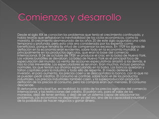 Desde el siglo XIX se conocían los problemas que tenía el crecimiento continuado, y
había teorías que señalaban la inevitabilidad de los ciclos económicos, como la
marxista. El crecimiento desmesurado de los años 20 de este siglo auguraba una crisis
temprana y profunda, pero esta crisis era considerada por los expertos como
beneficiosa, porque tendría la virtud de compensar los excesos. En 1929 los signos de
deflación en la economía eran evidentes, sobre todo en la economía mundial, y
principalmente en los productos agrícolas, que eran la base del comercio
internacional. El 24 de octubre de 1929 se produce el crac en la bolsa de Nueva York.
Los valores bursátiles se devalúan. La bolsa de Nueva York es el principal foco de
especulación del mundo. La venta de acciones especulativas arrastró a las demás, e
hizo la crisis irreversible. Los especuladores se arruinan. Eran muchos, incluso personas
normales, los que tenían sus ahorros especulando en la bolsa. Los bancos quiebran y
faltan capitales para la industria; y todo ello de repente. El miedo detiene la
inversión, el paro aumenta, los precios caen y se descapitaliza la banca, con lo que no
se pueden pedir créditos. El consumo se contrae, sobre todo el de los productos
industriales. Los precios industriales también caen, y la superproducción producía
deflación de los precios al consumo, pero las compras eran aún menores. El consumo
desciende.
El detonante principal fue, en realidad, la caída de los precios agrícolas del comercio
internacional, y las restricciones del crédito. El patrón oro, para el valor de las
monedas, dejó de tener sentido, y dejó de ser un sistema capaz de solucionar los
problemas. Las economías no dependían ya del oro, sino de la capacidad industrial y
de la posibilidad de hacer negocios y ganar dinero.
 