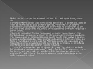El detonante principal fue, en realidad, la caída de los precios agrícolas
del
comercio internacional, y las restricciones del crédito. El patrón oro, para el
valor de las monedas, dejó de tener sentido, y dejó de ser un sistema
capaz de solucionar los problemas. Las economías no dependían ya del
oro, sino de la capacidad industrial y de la posibilidad de hacer negocios y
ganar dinero.
rebote de retroalimentación, puesto que los países que entran en crisis
también bajan sus precios y ponen en el mercado internacional productos
más baratos que los estadounidenses, con lo que la crisis vuelve a Estados
Unidos, y multiplicada. Los focos depresivos llegaron a estar extendidos por
todo el mundo, pero sobre todo fue Alemania en donde se produjo una
hiperinflación más acusada, ante la ausencia de inversión y los altos tipos
de interés, que descapitalizaron toda la industria.
 La inversión en los países devastados por la guerra mundial procedía de
Estados Unidos, pero esta disminuyó con la crisis. Los EE UU intentaron hacer
frente a la crisis cobrando los beneficios. Este fue otro mecanismo de
exportación de la crisis, y afectó más violentamente a Alemania, ya en
crisis, que a otros países.
 
