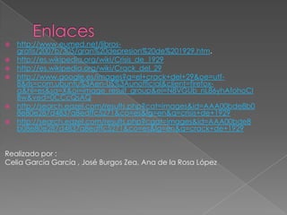    http://www.eumed.net/libros-
    gratis/2007b/305/gran%20depresion%20de%201929.htm.
   http://es.wikipedia.org/wiki/Crisis_de_1929
   http://es.wikipedia.org/wiki/Crack_del_29
   http://www.google.es/images?q=el+crack+del+29&oe=utf-
    8&rls=com.ubuntu%3Aen-US%3Aunofficial&client=firefox-
    a&hl=es&sa=X&oi=image_result_group&ei=N8VGUb_nL86yhAfohoCI
    Bw&ved=0CCcQsAQ
   http://search.eazel.com/results.php?cat=images&id=AAA00bde8b0
    8e80e287d4837a8edffc5271&co=es&lg=en&q=crisis+de+1929
   http://search.eazel.com/results.php?cgat=images&id=AAA00bde8
    b08e80e287d4837a8edffc5271&co=es&lg=en&q=crack+de+1929


Realizado por :
Celia García García , José Burgos Zea, Ana de la Rosa López
 