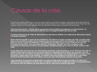    El crack fue antecedido por un boom especulativo que había surgido a principios de la década de
    1920 y había llevado a cientos de miles de norteamericanos a invertir fuertemente en el mercado de
    valores, incluso un número significativo se prestaron dinero para comprar más acciones.

   Crisis de subconsumo : Al lado de la superproducción también encontramos un subconsumo , la
    demanda de productos desciende motivado por la desigual distribución de la renta.

   Comercio internacional: Falta de dinamismo en esta época debido a la caída de la demanda exterior
    y al proteccionismo.

    Especulación bursátil: A pesar de los problemas, los valores en bolsa no dejan de subir. La bolsa sube
    pero no los beneficios reales de las empresas sino por la expectativa de beneficio. Las inversiones en
    bolsa se hacen a partir de préstamos concedidos por los bancos por lo que el dinero no va a los
    inversores productivos, sino a la espaculación. El desastre “bursátil” provocó una grave crisis
    económica y financiera en EE.UU. Las principales manifestaciones de la crisis en EE.UU. entre el 1929-
    1932:

    Sector financiero (los bancos): en 1929 habían quebrado cuarenta bancos, en el 1931 eran dos mil. La
    quiebra tiene lugar porque los particulares retiran sus depósitos ante el temor de perderlos. Por otra
    parte, los bancos no pueden recuperar los préstamos concedidos a los especuladores en bolsa, ni los
    invertidos a largo plazo en la industria. La quiebra bancaria paraliza la inversión de la cual redujo
    drásticamente la producción a la mitad y cerca de cien mil empresas cerraron sus puertas.

    Crisis industrial: Incrementa el desempleo en índices hasta entonces desconocidos. En 1932 doce
    millones de desempleados en EE.UU. que constituían el 25% de la población activa. A este desempleo
    se sumó la ruina de millones de agricultores más la caída de los precios agrícolas.
 