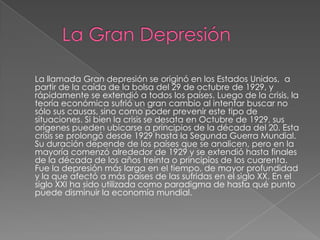 La llamada Gran depresión se originó en los Estados Unidos, a
partir de la caída de la bolsa del 29 de octubre de 1929, y
rápidamente se extendió a todos los países. Luego de la crisis, la
teoría económica sufrió un gran cambio al intentar buscar no
sólo sus causas, sino como poder prevenir este tipo de
situaciones. Si bien la crisis se desata en Octubre de 1929, sus
orígenes pueden ubicarse a principios de la década del 20. Esta
crisis se prolongó desde 1929 hasta la Segunda Guerra Mundial.
Su duración depende de los países que se analicen, pero en la
mayoría comenzó alrededor de 1929 y se extendió hasta finales
de la década de los años treinta o principios de los cuarenta.
Fue la depresión más larga en el tiempo, de mayor profundidad
y la que afectó a más países de las sufridas en el siglo XX. En el
siglo XXI ha sido utilizada como paradigma de hasta qué punto
puede disminuir la economía mundial.
 