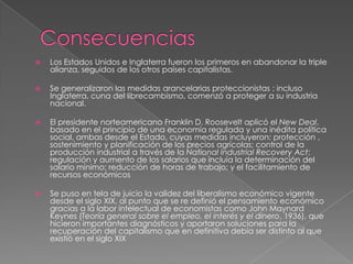    Los Estados Unidos e Inglaterra fueron los primeros en abandonar la triple
    alianza, seguidos de los otros países capitalistas.

   Se generalizaron las medidas arancelarias proteccionistas ; incluso
    Inglaterra, cuna del librecambismo, comenzó a proteger a su industria
    nacional.

   El presidente norteamericano Franklin D. Roosevelt aplicó el New Deal,
    basado en el principio de una economía regulada y una inédita política
    social, ambas desde el Estado, cuyas medidas incluyeron: protección ,
    sostenimiento y planificación de los precios agrícolas; control de la
    producción industrial a través de la National Industrial Recovery Act;
    regulación y aumento de los salarios que incluía la determinación del
    salario mínimo; reducción de horas de trabajo; y el facilitamiento de
    recursos económicos

   Se puso en tela de juicio la validez del liberalismo económico vigente
    desde el siglo XIX, al punto que se re definió el pensamiento económico
    gracias a la labor intelectual de economistas como John Maynard
    Keynes (Teoría general sobre el empleo, el interés y el dinero, 1936), que
    hicieron importantes diagnósticos y aportaron soluciones para la
    recuperación del capitalismo que en definitiva debía ser distinto al que
    existió en el siglo XIX
 