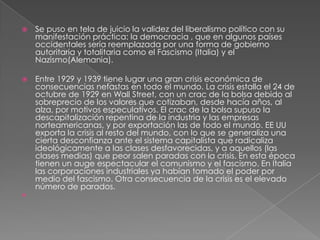    Se puso en tela de juicio la validez del liberalismo político con su
    manifestación práctica: la democracia , que en algunos países
    occidentales sería reemplazada por una forma de gobierno
    autoritaria y totalitaria como el Fascismo (Italia) y el
    Nazismo(Alemania).

   Entre 1929 y 1939 tiene lugar una gran crisis económica de
    consecuencias nefastas en todo el mundo. La crisis estalla el 24 de
    octubre de 1929 en Wall Street, con un crac de la bolsa debido al
    sobreprecio de los valores que cotizaban, desde hacía años, al
    alza, por motivos especulativos. El crac de la bolsa supuso la
    descapitalización repentina de la industria y las empresas
    norteamericanas, y por exportación las de todo el mundo. EE UU
    exporta la crisis al resto del mundo, con lo que se generaliza una
    cierta desconfianza ante el sistema capitalista que radicaliza
    ideológicamente a las clases desfavorecidas, y a aquellos (las
    clases medias) que peor salen paradas con la crisis. En esta época
    tienen un auge espectacular el comunismo y el fascismo. En Italia
    las corporaciones industriales ya habían tomado el poder por
    medio del fascismo. Otra consecuencia de la crisis es el elevado
    número de parados.

 
