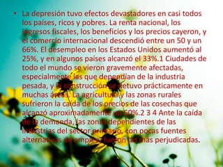 • La depresión tuvo efectos devastadores en casi todos
los países, ricos y pobres. La renta nacional, los
ingresos fiscales, los beneficios y los precios cayeron, y
el comercio internacional descendió entre un 50 y un
66%. El desempleo en los Estados Unidos aumentó al
25%, y en algunos países alcanzó el 33%.1 Ciudades de
todo el mundo se vieron gravemente afectadas,
especialmente las que dependían de la industria
pesada, y la construcción se detuvo prácticamente en
muchas áreas. La agricultura y las zonas rurales
sufrieron la caída de los precios de las cosechas que
alcanzó aproximadamente un 60%.2 3 4 Ante la caída
de la demanda, las zonas dependientes de las
industrias del sector primario, con pocas fuentes
alternativas de empleo, fueron las más perjudicadas.
 