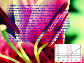 La depresión subsiguiente fue con diferencia la peor de la historia
estadounidense. Durante al menos tres años y medio todos los
indicadores sociales y económicos reflejaron un progresivo deterioro de
la situación. En 1932 el PIB había disminuido un 27 % y la producción
industrial un 50 %. La inversión ni siquiera alcanzaba para el
mantenimiento de las instalaciones existentes. Bajo estas presiones, el
sistema bancario acabó por derrumbarse. En el año 1933, el desempleo
llegó al 25 %. Solo en 1940 se recobró el nivel de producción previo al 29
y esto se debió al estallido de la II Guerra Mundial. Durante los primeros
años de la depresión, entre 1929 y 1932, el índice general de precios en
Estados Unidos, disminuyó el 35,6 %.9 Muchos economistas piensan
que este proceso de deflación fue responsable de la profundidad y
duración de la depresión y también parece probable que esta
prolongada deflación sólo fue posible por la política del Sistema de
Reserva Federal de disminución de la oferta monetaria.
 