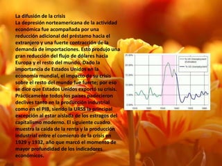 La difusión de la crisis
La depresión norteamericana de la actividad
económica fue acompañada por una
reducción adicional del préstamo hacia el
extranjero y una fuerte contracción de la
demanda de importaciones. Esto produjo una
gran reducción del flujo de dólares hacia
Europa y el resto del mundo. Dado la
importancia de Estados Unidos en la
economía mundial, el impacto de su crisis
sobre el resto del mundo fue fuerte; por eso
se dice que Estados Unidos exportó su crisis.
Prácticamente todos los países padecieron
declives tanto en la producción industrial
como en el PIB, siendo la URSS la principal
excepción al estar aislada de los estragos del
capitalismo moderno. El siguiente cuadro
muestra la caída de la renta y la producción
industrial entre el comienzo de la crisis en
1929 y 1932, año que marcó el momento de
mayor profundidad de los indicadores
económicos.
 