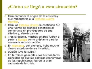 ¿Cómo se llegó a esta situación?
 Para entender el origen de la crisis hay
que remontarse a la Primera Guerra
Mundial.
 Para los Estados Unidos la contienda fue
una fuente de grandes beneficios al
convertirse en proveedores de sus
aliados y, demás países.
 Tras la guerra, muchos dólares fueron a
parar a Europa como préstamo para la
necesaria reconstrucción.
 En Alemania, por ejemplo, hubo mucho
dinero estadounidense invertido.
 ¿Quién tuvo la culpa?
 En términos generales, los historiadores
coinciden en que las políticas económicas
de los republicanos fueron la gran
causante de la crisis.
 