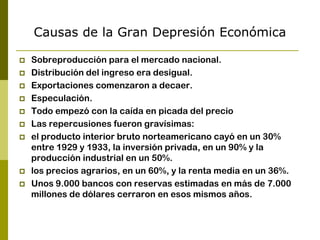 Causas de la Gran Depresión Económica
 Sobreproducción para el mercado nacional.
 Distribución del ingreso era desigual.
 Exportaciones comenzaron a decaer.
 Especulación.
 Todo empezó con la caída en picada del precio
 Las repercusiones fueron gravísimas:
 el producto interior bruto norteamericano cayó en un 30%
entre 1929 y 1933, la inversión privada, en un 90% y la
producción industrial en un 50%.
 los precios agrarios, en un 60%, y la renta media en un 36%.
 Unos 9.000 bancos con reservas estimadas en más de 7.000
millones de dólares cerraron en esos mismos años.
 