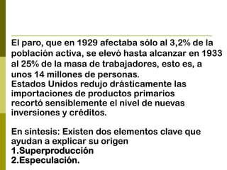 El paro, que en 1929 afectaba sólo al 3,2% de la
población activa, se elevó hasta alcanzar en 1933
al 25% de la masa de trabajadores, esto es, a
unos 14 millones de personas.
Estados Unidos redujo drásticamente las
importaciones de productos primarios
recortó sensiblemente el nivel de nuevas
inversiones y créditos.
En sintesis: Existen dos elementos clave que
ayudan a explicar su origen
1.Superproducción
2.Especulación.
 