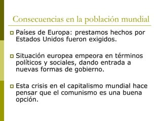 Consecuencias en la población mundial
 Países de Europa: prestamos hechos por
Estados Unidos fueron exigidos.
 Situación europea empeora en términos
políticos y sociales, dando entrada a
nuevas formas de gobierno.
 Esta crisis en el capitalismo mundial hace
pensar que el comunismo es una buena
opción.
 