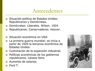 Antecedentes
 Situación política de Estados Unidos:
Republicanos y Demócratas.
 Demócratas: Liberales. Wilson. 1924
 Republicanos: Conservadores. Hoover.
 Situación económica en USA:
 La primera guerra mundial: se inicia a
partir de 1920 la bonanza económica de
Estados Unidos:
 Culminación de la expansión industrial.
 Políticas económicas de los gobiernos
republicanos. Laissez faire.
 Aumento de salarios.
 Ford T.
 