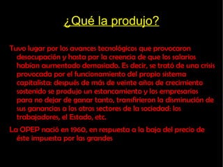¿Qué la produjo? Tuvo lugar por los avances tecnológicos que provocaron desocupación y hasta por la creencia de que los salarios habían aumentado demasiado. Es decir, se trató de una crisis provocada por el funcionamiento del propio sistema capitalista: después de más de veinte años de crecimiento sostenido se produjo un estancamiento y los empresarios para no dejar de ganar tanto, transfirieron la disminución de sus ganancias a los otros sectores de la sociedad: los trabajadores, el Estado, etc.  