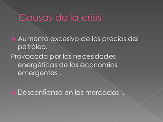 Causas de la crisisAumento excesivo de los precios del  petróleo.Provocada por las necesidades energéticas de las economías emergentes .Desconfianza en los mercados  .