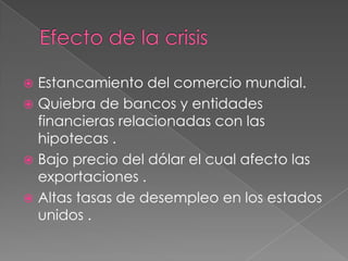Efecto de la crisis Estancamiento del comercio mundial.Quiebra de bancos y entidades financieras relacionadas con las hipotecas .Bajo precio del dólar el cual afecto las exportaciones .Altas tasas de desempleo en los estados unidos .