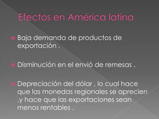 Efectos en América latina Baja demanda de productos de exportación .Disminución en el envió de remesas .Depreciación del dólar , lo cual hace que las monedas regionales se aprecien .y hace que las exportaciones sean menos rentables .