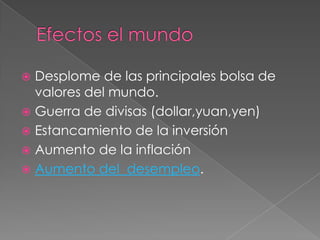 Efectos el mundo Desplome de las principales bolsa de valores del mundo.Guerra de divisas (dollar,yuan,yen)Estancamiento de la inversión Aumento de la inflación Aumento del  desempleo.