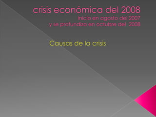 crisis económica del 2008inicio en agosto del 2007y se profundizo en octubre del  2008 Causas de la crisis  