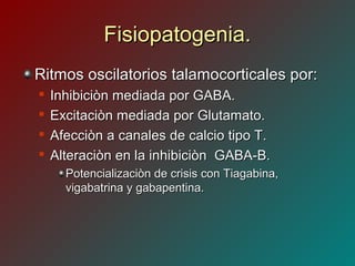 Fisiopatogenia.Fisiopatogenia.
Ritmos oscilatorios talamocorticales por:Ritmos oscilatorios talamocorticales por:

Inhibiciòn mediada por GABA.Inhibiciòn mediada por GABA.

Excitaciòn mediada por Glutamato.Excitaciòn mediada por Glutamato.

Afecciòn a canales de calcio tipo T.Afecciòn a canales de calcio tipo T.

Alteraciòn en la inhibiciòn GABA-B.Alteraciòn en la inhibiciòn GABA-B.
Potencializaciòn de crisis con Tiagabina,Potencializaciòn de crisis con Tiagabina,
vigabatrina y gabapentina.vigabatrina y gabapentina.
 